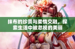 抹布的珍贵与柔情交融，探索生活中被忽视的美丽