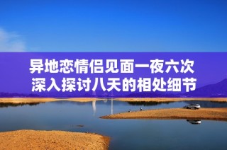 异地恋情侣见面一夜六次 深入探讨八天的相处细节