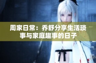 周家日常：乔舒分享生活琐事与家庭趣事的日子