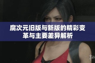 腐次元旧版与新版的精彩变革与主要差异解析