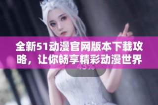 全新51动漫官网版本下载攻略，让你畅享精彩动漫世界