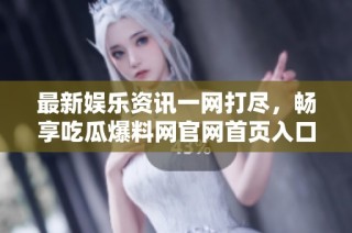 最新娱乐资讯一网打尽，畅享吃瓜爆料网官网首页入口