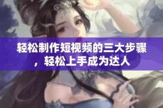 轻松制作短视频的三大步骤，轻松上手成为达人