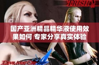 国产亚洲精品精华液使用效果如何 专家分享真实体验与评测