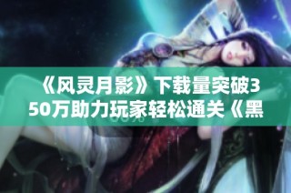 《风灵月影》下载量突破350万助力玩家轻松通关《黑神话悟空》