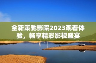 全新策驰影院2023观看体验，畅享精彩影视盛宴