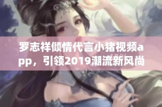 罗志祥倾情代言小猪视频app，引领2019潮流新风尚
