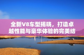 全新V8车型揭晓，打造卓越性能与豪华体验的完美结合