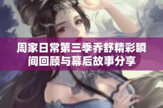周家日常第三季乔舒精彩瞬间回顾与幕后故事分享