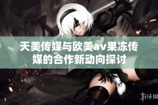 天美传媒与欧美av果冻传媒的合作新动向探讨