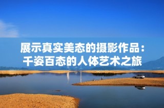 展示真实美态的摄影作品：千姿百态的人体艺术之旅
