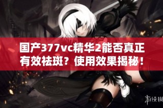 国产377vc精华2能否真正有效祛斑？使用效果揭秘！