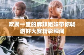 欢聚一堂的麻辣姐妹带你畅游好大赛精彩瞬间