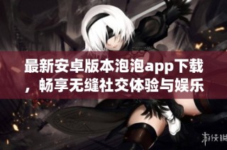 最新安卓版本泡泡app下载，畅享无缝社交体验与娱乐互动