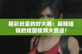 精彩纷呈的好大赛：麻辣姐妹的炫酷视频大放送！