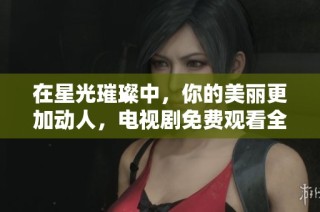 在星光璀璨中，你的美丽更加动人，电视剧免费观看全攻略