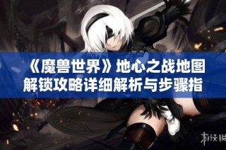 《魔兽世界》地心之战地图解锁攻略详细解析与步骤指南