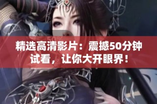 精选高清影片：震撼50分钟试看，让你大开眼界！