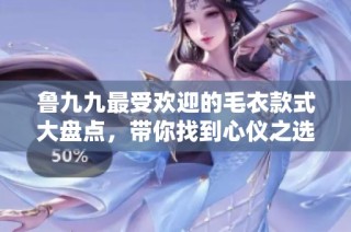 鲁九九最受欢迎的毛衣款式大盘点，带你找到心仪之选