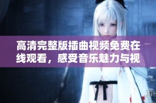 高清完整版插曲视频免费在线观看，感受音乐魅力与视听盛宴