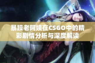 暴躁老阿姨在CSGO中的精彩剧情分析与深度解读