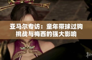 亚马尔专访：童年带球过狗挑战与梅西的强大影响