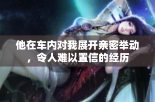 他在车内对我展开亲密举动，令人难以置信的经历