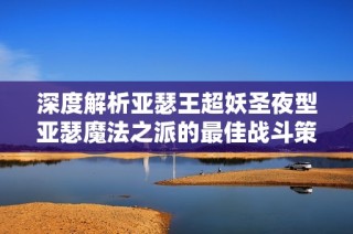 深度解析亚瑟王超妖圣夜型亚瑟魔法之派的最佳战斗策略