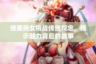 绝美熟女挑战传统观念，揭示魅力背后的故事