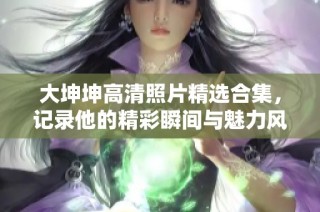 大坤坤高清照片精选合集，记录他的精彩瞬间与魅力风采