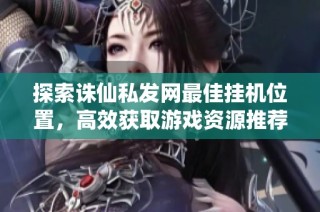 探索诛仙私发网最佳挂机位置，高效获取游戏资源推荐解析