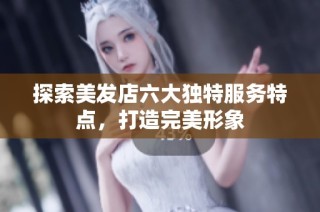 探索美发店六大独特服务特点，打造完美形象