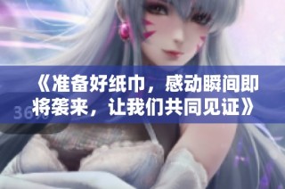 《准备好纸巾，感动瞬间即将袭来，让我们共同见证》