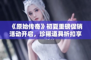 《原始传奇》初夏重磅促销活动开启，珍稀道具折扣享不停！