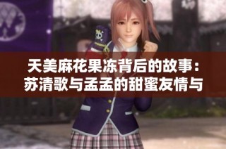 天美麻花果冻背后的故事：苏清歌与孟孟的甜蜜友情与成长