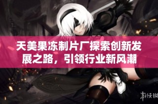 天美果冻制片厂探索创新发展之路，引领行业新风潮