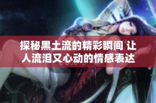 探秘黑土流的精彩瞬间 让人流泪又心动的情感表达