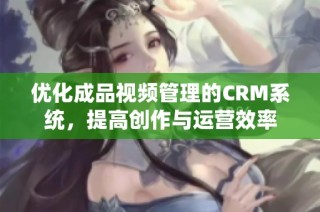 优化成品视频管理的CRM系统，提高创作与运营效率