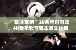 “棠溪宝剑”联合腾讯游戏，共同传承河南非遗文化瑰宝