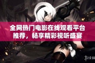 全网热门电影在线观看平台推荐，畅享精彩视听盛宴