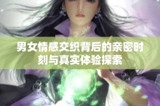 男女情感交织背后的亲密时刻与真实体验探索