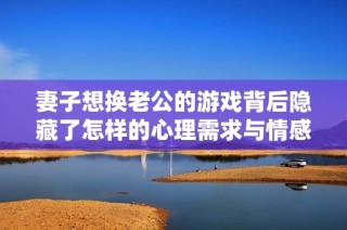 妻子想换老公的游戏背后隐藏了怎样的心理需求与情感寓意