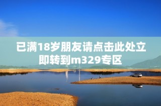 已满18岁朋友请点击此处立即转到m329专区