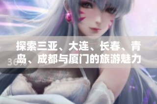 探索三亚、大连、长春、青岛、成都与厦门的旅游魅力与攻略问答