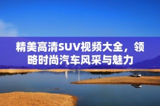 精美高清SUV视频大全，领略时尚汽车风采与魅力