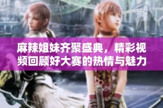 麻辣姐妹齐聚盛典，精彩视频回顾好大赛的热情与魅力