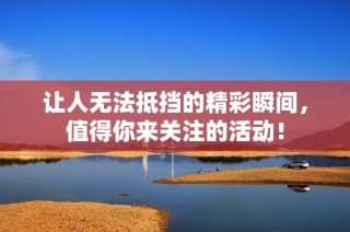 让人无法抵挡的精彩瞬间，值得你来关注的活动！
