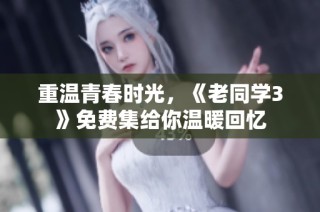 重温青春时光，《老同学3》免费集给你温暖回忆