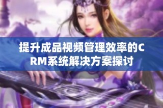 提升成品视频管理效率的CRM系统解决方案探讨