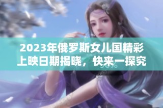 2023年俄罗斯女儿国精彩上映日期揭晓，快来一探究竟！